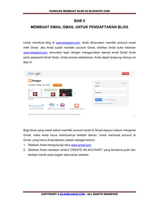 PANDUAN MEMBUAT BLOG DI BLOGSPOT.COM         

                                      BAB II
      MEMBUAT EMAIL GMAIL UNTUK PENDAFTARAN BLOG



Untuk membuat blog di www.blogspot.com, Anda diharuskan memiliki account email
milik Gmail. Jika Anda sudah memiliki account Gmail, silahkan Anda buka halaman
www.blogspot.com, kemudian login dengan menggunakan alamat email Gmail Anda
serta password Gmail Anda. Untuk proses selanjutnya, Anda dapat langsung menuju ke
Bab III.




                                                                                ,




Bagi Anda yang masih belum memiliki account email di Gmail ataupun belum mengenal
Gmail, maka Anda harus membuatnya terlebih dahulu. Untuk membuat account di
Gmail, yang harus Anda lakukan adalah sebagai berikut :
1. Silahkan Anda mengunjungi situs www.gmail.com.
2. Silahkan Anda menekan tombol “CREATE AN ACCOUNT” yang berwarna putih dan
    berlatar merah pada bagian atas kanan website.




             COPYRIGHT @ BLAKBLAKAN.COM - ALL RIGHTS RESERVED
 