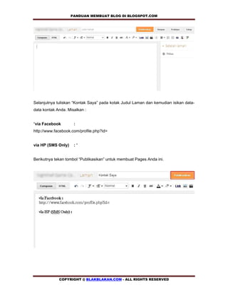 PANDUAN MEMBUAT BLOG DI BLOGSPOT.COM         




Selanjutnya tuliskan “Kontak Saya” pada kotak Judul Laman dan kemudian isikan data-
data kontak Anda. Misalkan :


“via Facebook        :
http://www.facebook.com/profile.php?id=


via HP (SMS Only)    :“


Berikutnya tekan tombol “Publikasikan” untuk membuat Pages Anda ini.




             COPYRIGHT @ BLAKBLAKAN.COM - ALL RIGHTS RESERVED
 