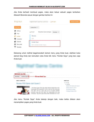 PANDUAN MEMBUAT BLOG DI BLOGSPOT.COM      

Jika Anda berhasil membuat pages, maka akan keluar sebuah pages tambahan
dibawah Beranda sesuai dengan gambar berikut ini:




Sekarang untuk melihat bagaimanakah bentuk menu yang Anda buat, silahkan buka
alamat blog Anda dan kemudian coba Anda klik menu “Kontak Saya” yang baru saja
Anda buat.




Jika menu “Kontak Saya” Anda bekerja dengan baik, maka ketika ditekan akan
menampilkan pages yang Anda buat.




             COPYRIGHT @ BLAKBLAKAN.COM - ALL RIGHTS RESERVED
 