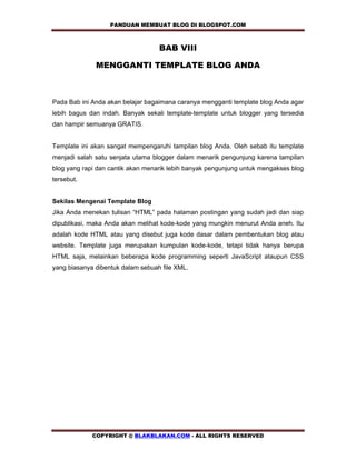 PANDUAN MEMBUAT BLOG DI BLOGSPOT.COM         

                                   BAB VIII

              MENGGANTI TEMPLATE BLOG ANDA



Pada Bab ini Anda akan belajar bagaimana caranya mengganti template blog Anda agar
lebih bagus dan indah. Banyak sekali template-template untuk blogger yang tersedia
dan hampir semuanya GRATIS.


Template ini akan sangat mempengaruhi tampilan blog Anda. Oleh sebab itu template
menjadi salah satu senjata utama blogger dalam menarik pengunjung karena tampilan
blog yang rapi dan cantik akan menarik lebih banyak pengunjung untuk mengakses blog
tersebut.


Sekilas Mengenai Template Blog
Jika Anda menekan tulisan “HTML” pada halaman postingan yang sudah jadi dan siap
dipublikasi, maka Anda akan melihat kode-kode yang mungkin menurut Anda aneh. Itu
adalah kode HTML atau yang disebut juga kode dasar dalam pembentukan blog atau
website. Template juga merupakan kumpulan kode-kode, tetapi tidak hanya berupa
HTML saja, melainkan beberapa kode programming seperti JavaScript ataupun CSS
yang biasanya dibentuk dalam sebuah file XML.




             COPYRIGHT @ BLAKBLAKAN.COM - ALL RIGHTS RESERVED
 