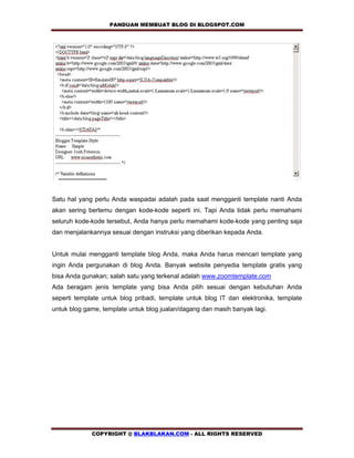 PANDUAN MEMBUAT BLOG DI BLOGSPOT.COM           




Satu hal yang perlu Anda waspadai adalah pada saat mengganti template nanti Anda
akan sering bertemu dengan kode-kode seperti ini. Tapi Anda tidak perlu memahami
seluruh kode-kode tersebut, Anda hanya perlu memahami kode-kode yang penting saja
dan menjalankannya sesuai dengan instruksi yang diberikan kepada Anda.


Untuk mulai mengganti template blog Anda, maka Anda harus mencari template yang
ingin Anda pergunakan di blog Anda. Banyak website penyedia template gratis yang
bisa Anda gunakan; salah satu yang terkenal adalah www.zoomtemplate.com
Ada beragam jenis template yang bisa Anda pilih sesuai dengan kebutuhan Anda
seperti template untuk blog pribadi, template untuk blog IT dan elektronika, template
untuk blog game, template untuk blog jualan/dagang dan masih banyak lagi.




             COPYRIGHT @ BLAKBLAKAN.COM - ALL RIGHTS RESERVED
 