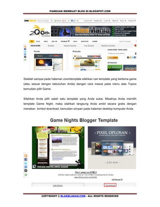 PANDUAN MEMBUAT BLOG DI BLOGSPOT.COM         




Setelah sampai pada halaman zoomtemplate silahkan cari template yang bertema game
(atau sesuai dengan kebutuhan Anda) dengan cara masuk pada menu atas Topics
kemudian pilih Game.


Silahkan Anda pilih salah satu template yang Anda sukai. Misalnya Anda memilih
template Game Night, maka silahkan langsung Anda ambil secara gratis dengan
menekan tombol download, kemudian simpan pada halaman desktop komputer Anda.




            COPYRIGHT @ BLAKBLAKAN.COM - ALL RIGHTS RESERVED
 