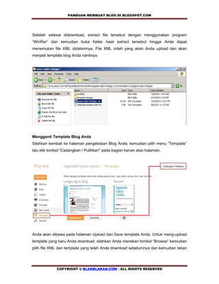 PANDUAN MEMBUAT BLOG DI BLOGSPOT.COM           


Setelah selesai didownload, extract file tersebut dengan menggunakan program
“WinRar” dan kemudian buka folder hasil extract tersebut hingga Anda dapat
menemukan file XML didalamnya. File XML inilah yang akan Anda upload dan akan
menjadi template blog Anda nantinya.




Mengganti Template Blog Anda
Silahkan kembali ke halaman pengelolaan Blog Anda, kemudian pilih menu “Template”
lalu klik tombol “Cadangkan / Pulihkan” pada bagian kanan atas halaman.




Anda akan dibawa pada halaman Upload dan Save template Anda. Untuk meng-upload
template yang baru Anda download, silahkan Anda menekan tombol “Browse” kemudian
pilih file XML dari template yang telah Anda download sebelumnya dan kemudian tekan




             COPYRIGHT @ BLAKBLAKAN.COM - ALL RIGHTS RESERVED
 