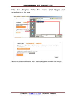 PANDUAN MEMBUAT BLOG DI BLOGSPOT.COM          

tombol   Open.   Selanjutnya   silahkan   Anda   menekan   tombol   “Unggah”   untuk
memasukkannya ke blog Anda.




Jika proses upload sudah selesai, maka tampilan blog Anda akan berubah menjadi:




             COPYRIGHT @ BLAKBLAKAN.COM - ALL RIGHTS RESERVED
 