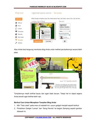 PANDUAN MEMBUAT BLOG DI BLOGSPOT.COM            




Atau Anda bisa langsung membuka blog Anda untuk melihat perubahannya secara lebih
jelas.




Tampilannya masih terlihat kacau dan agak tidak karuan. Tetapi hal ini dapat segera
Anda benahi agar terlihat lebih rapi.


Berikut Cara Untuk Merapikan Tampilan Blog Anda:
1. Klik “Tata Letak” pada menu di sebelah kiri, susun gadget menjadi seperti berikut:
2. Pindahkan Gadget “Laman” dan “Sang Penulis” ke bagian Samping seperti gambar
    dibawah ini.


              COPYRIGHT @ BLAKBLAKAN.COM - ALL RIGHTS RESERVED
 