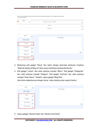 PANDUAN MEMBUAT BLOG DI BLOGSPOT.COM            




3. Berikutnya edit gadget “About” dan isikan dengan kata-kata sambutan misalnya
   “Selamat datang di Blog Ini! Situs yang membahas tentang bla bla bla ”
4. Edit gadget “Laman” dan ubah judulnya menjadi “Menu”. Edit gadget “Categories”
   dan ubah judulnya menjadi “Kategori”. Edit gadget “Archives” dan ubah judulnya
   menjadi “Arsip Game”. Terakhir, hapus gadget “Blog Roll”.
   Jika Anda melakukannya dengan benar, maka hasilnya akan seperti berikut:




5. Hapus gadget “Recent Posts” dan “Recent Comments”


             COPYRIGHT @ BLAKBLAKAN.COM - ALL RIGHTS RESERVED
 