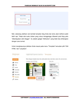 PANDUAN MEMBUAT BLOG DI BLOGSPOT.COM            




Nah, sekarang silahkan cek kembali tampilan blog Anda dan tentu akan terlihat sudah
lebih rapi. Tetapi ada suatu tulisan yang cukup mengganggu dibawah judul blog yaitu
“diberdayakan oleh blogger”. Itu adalah gadget “Attribution” yang tidak bisa dihilangkan
dengan cara normal.


Untuk menghapusnya silahkan Anda masuk pada menu “Template” kemudian pilih “Edit
HTML” dan “Lanjutkan”.




             COPYRIGHT @ BLAKBLAKAN.COM - ALL RIGHTS RESERVED
 