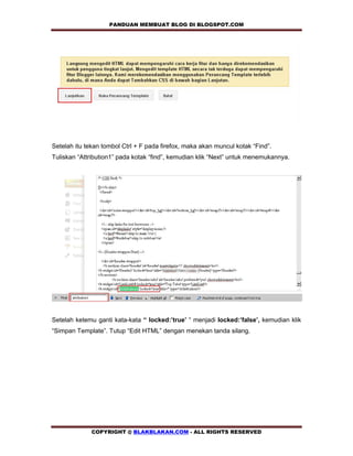PANDUAN MEMBUAT BLOG DI BLOGSPOT.COM             




Setelah itu tekan tombol Ctrl + F pada firefox, maka akan muncul kotak “Find”.
Tuliskan “Attribution1” pada kotak “find”, kemudian klik “Next” untuk menemukannya.




Setelah ketemu ganti kata-kata “ locked:’true’ “ menjadi locked:’false’, kemudian klik
“Simpan Template”. Tutup “Edit HTML” dengan menekan tanda silang.




              COPYRIGHT @ BLAKBLAKAN.COM - ALL RIGHTS RESERVED
 