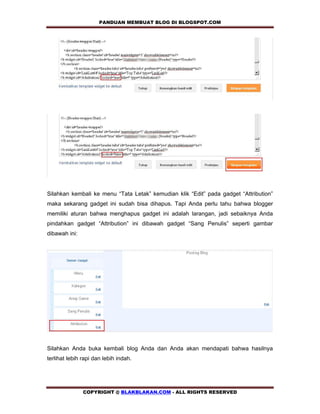 PANDUAN MEMBUAT BLOG DI BLOGSPOT.COM       




Silahkan kembali ke menu “Tata Letak” kemudian klik “Edit” pada gadget “Attribution”
maka sekarang gadget ini sudah bisa dihapus. Tapi Anda perlu tahu bahwa blogger
memiliki aturan bahwa menghapus gadget ini adalah larangan, jadi sebaiknya Anda
pindahkan gadget “Attribution” ini dibawah gadget “Sang Penulis” seperti gambar
dibawah ini:




Silahkan Anda buka kembali blog Anda dan Anda akan mendapati bahwa hasilnya
terlihat lebih rapi dan lebih indah.




               COPYRIGHT @ BLAKBLAKAN.COM - ALL RIGHTS RESERVED
 