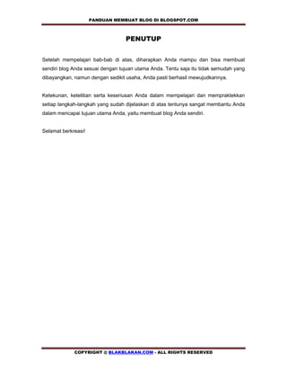 PANDUAN MEMBUAT BLOG DI BLOGSPOT.COM        

                                  PENUTUP


Setelah mempelajari bab-bab di atas, diharapkan Anda mampu dan bisa membuat
sendiri blog Anda sesuai dengan tujuan utama Anda. Tentu saja itu tidak semudah yang
dibayangkan, namun dengan sedikit usaha, Anda pasti berhasil mewujudkannya.


Ketekunan, ketelitian serta keseriusan Anda dalam mempelajari dan mempraktekkan
setiap langkah-langkah yang sudah dijelaskan di atas tentunya sangat membantu Anda
dalam mencapai tujuan utama Anda, yaitu membuat blog Anda sendiri.


Selamat berkreasi!




             COPYRIGHT @ BLAKBLAKAN.COM - ALL RIGHTS RESERVED
 