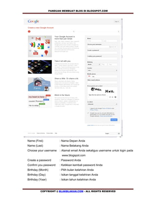 PANDUAN MEMBUAT BLOG DI BLOGSPOT.COM      




Name (First)             : Nama Depan Anda
Name (Last)              : Nama Belakang Anda
Choose your username     : Alamat email Anda sekaligus username untuk login pada
                           www.blogspot.com
Create a password        : Password Anda
Confirm you password     : Ketikkan kembali password Anda
Birthday (Month)         : Pilih bulan kelahiran Anda
Birthday (Day)           : Isikan tanggal kelahiran Anda
Birthday (Year)          : Isikan tahun kelahiran Anda



          COPYRIGHT @ BLAKBLAKAN.COM - ALL RIGHTS RESERVED
 
