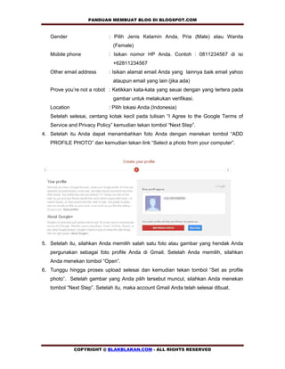 PANDUAN MEMBUAT BLOG DI BLOGSPOT.COM              

   Gender                   : Pilih Jenis Kelamin Anda, Pria (Male) atau Wanita
                              (Female)
   Mobile phone             : Isikan nomor HP Anda. Contoh : 0811234567 di isi
                              +62811234567
   Other email address      : Isikan alamat email Anda yang lainnya baik email yahoo
                              ataupun email yang lain (jika ada)
   Prove you’re not a robot : Ketikkan kata-kata yang seuai dengan yang tertera pada
                              gambar untuk melakukan verifikasi.
   Location                 : Pilih lokasi Anda (Indonesia)
   Setelah selesai, centang kotak kecil pada tulisan “I Agree to the Google Terms of
   Service and Privacy Policy” kemudian tekan tombol “Next Step”.
4. Setelah itu Anda dapat menambahkan foto Anda dengan menekan tombol “ADD
   PROFILE PHOTO” dan kemudian tekan link “Select a photo from your computer”.




5. Setelah itu, silahkan Anda memilih salah satu foto atau gambar yang hendak Anda
   pergunakan sebagai foto profile Anda di Gmail. Setelah Anda memilih, silahkan
   Anda menekan tombol “Open”.
6. Tunggu hingga proses upload selesai dan kemudian tekan tombol “Set as profile
   photo”. Setelah gambar yang Anda pilih tersebut muncul, silahkan Anda menekan
   tombol “Next Step”. Setelah itu, maka account Gmail Anda telah selesai dibuat.




              COPYRIGHT @ BLAKBLAKAN.COM - ALL RIGHTS RESERVED
 