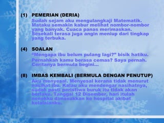 PEMERIAN (DERIA) Sudah sejam aku mengulangkaji Matematik. Mataku semakin kabur melihat nombor-nombor yang banyak. Cuaca panas merimaskan. Sesekali terasa juga angin meniup dari tingkap yang terbuka. SOALAN “ Mengapa ibu belum pulang lagi?” bisik hatiku. Pernahkah kamu berasa cemas? Saya pernah. Ceritanya bermula begini… IMBAS KEMBALI (BERMULA DENGAN PENUTUP) Aku menyesal. Menyesal kerana tidak menurut nasihat ibu. Kalau aku mendengar nasihatnya, sudah pasti peristiwa buruk itu tidak akan berlaku. Tanggal 12 Disember, hari itulah nenekku dimasukkan ke hospital akibat kelalaianku. 
