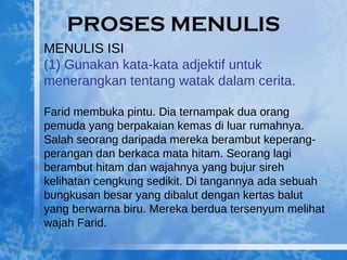 PROSES MENULIS MENULIS ISI (1) Gunakan kata-kata adjektif untuk menerangkan tentang watak dalam cerita. Farid membuka pintu. Dia ternampak dua orang pemuda yang berpakaian kemas di luar rumahnya. Salah seorang daripada mereka berambut keperang-perangan dan berkaca mata hitam. Seorang lagi berambut hitam dan wajahnya yang bujur sireh kelihatan cengkung sedikit. Di tangannya ada sebuah bungkusan besar yang dibalut dengan kertas balut yang berwarna biru. Mereka berdua tersenyum melihat wajah Farid. 