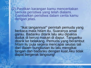 (2) Pastikan karangan kamu menceritakan semula peristiwa yang telah dialami. Gambarkan peristiwa dalam cerita kamu dengan jelas. “ Ikat tangannya!” perintah pemuda yang berkaca mata hitam itu. Suaranya amat garau. Badanku ditarik lalu aku dipaksa duduk di kerusi makan di dapur. Tanganku ditarik ke belakang. Pemuda yang berambut hitam itu pula segera mencapai seutas tali dari dalam bungkusan itu lalu mengikat tangan dan badanku dengan kuat.Aku tidak dapat bergerak langsung!  
