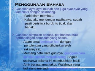 Penggunaan Bahasa Gunakan ayat-ayat mudah dan juga ayat-ayat yang kompleks dengan seimbang.   - Farid diam membatu.   - Kalau aku mendengar nasihatnya, sudah    pasti peristiwa buruk itu tidak akan    berlaku.   Gunakan simpulan bahasa, peribahasa atau perbandingan semacam yang sesuai. - Adam amat  berbesar hari  dengan    pertolongan yang dihulurkan oleh    rakannya itu. - Memang betul kata gurunya,  genggam bara    api biar sampai menjadi arang . Segala      usahanya selama ini membuahkan hasil. - Amir berasa amat takut. Wajahnya yang    tadi riang menjadi  pucat macam mayat . 