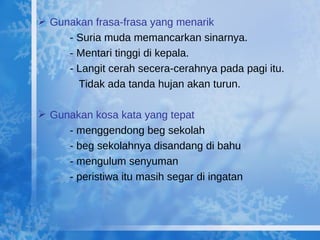Gunakan frasa-frasa yang menarik - Suria muda memancarkan sinarnya. - Mentari tinggi di kepala. - Langit cerah secera-cerahnya pada pagi itu.    Tidak ada tanda hujan akan turun. Gunakan kosa kata yang tepat - menggendong beg sekolah - beg sekolahnya disandang di bahu - mengulum senyuman - peristiwa itu masih segar di ingatan 