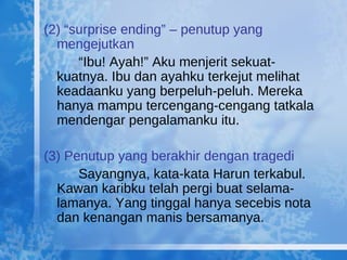 (2) “surprise ending” – penutup yang mengejutkan “ Ibu! Ayah!” Aku menjerit sekuat-kuatnya. Ibu dan ayahku terkejut melihat keadaanku yang berpeluh-peluh. Mereka hanya mampu tercengang-cengang tatkala mendengar pengalamanku itu. (3) Penutup yang berakhir dengan tragedi Sayangnya, kata-kata Harun terkabul. Kawan karibku telah pergi buat selama-lamanya. Yang tinggal hanya secebis nota dan kenangan manis bersamanya. 