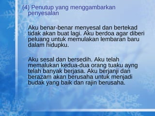 (4) Penutup yang menggambarkan penyesalan Aku benar-benar menyesal dan bertekad tidak akan buat lagi. Aku berdoa agar diberi peluang untuk memulakan lembaran baru dalam hidupku. Aku sesal dan bersedih. Aku telah memalukan kedua-dua orang tuaku ayng telah banyak berjasa. Aku berjanji dan berazam akan berusaha untuk menjadi budak yang baik dan rajin berusaha. 