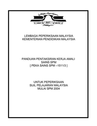 LEMBAGA PEPERIKSAAN MALAYSIA
KEMENTERIAN PENDIDIKAN MALAYSIA
PANDUAN PENTAKSIRAN KERJA AMALI
SAINS SPM
[ PEKA SAINS SPM –1511/3 ]
UNTUK PEPERIKSAAN
SIJIL PELAJARAN MALAYSIA
MULAI SPM 2004
 