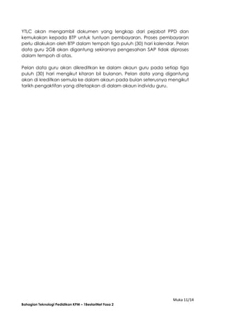 Muka 11/14
Bahagian Teknologi Pedidikan KPM – 1BestariNet Fasa 2
YTLC akan mengambil dokumen yang lengkap dari pejabat PPD dan
kemukakan kepada BTP untuk tuntuan pembayaran. Proses pembayaran
perlu dilakukan oleh BTP dalam tempoh tiga puluh (30) hari kalendar. Pelan
data guru 2GB akan digantung sekiranya pengesahan SAP tidak diproses
dalam tempoh di atas.
Pelan data guru akan dikreditkan ke dalam akaun guru pada setiap tiga
puluh (30) hari mengikut kitaran bil bulanan. Pelan data yang digantung
akan di kreditkan semula ke dalam akaun pada bulan seterusnya mengikut
tarikh pengaktifan yang ditetapkan di dalam akaun individu guru.
 