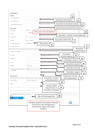Muka 7/14
Bahagian Teknologi Pedidikan KPM – 1BestariNet Fasa 2
Masukkan kata laluan
Masukkan kata laluan baharu
Ulang semula kata laluan baharu
5
4
3 6
7
5
4
3
Masukkan nombor kad pengenalan
8
7
5
4
3Masukkan tarikh lahir
9
7
5
4
3
Pilih jantina
10
75
43 Masukkan
alamat email
11
10
75
43
Masukkan
nombor telefon 12
11
10
75
43
Masukkan alamat
13
12
11
10
75
43
Masukkan poskod 14
13
12
11
10
75
43
Masukkan bandar 15
14
13
12
11
10
75
43
Masukkan negeri
16
14
13
12
11
10
75
43
Maklumat nombor
akan dipaparkan 17
16
14
13
12
11
10
75
43
Masukkan nombor
yang dipaparkan
18
17
16
14
13
12
11
10
75
43
Jawab soalan
keselamatan &
masukkan jawapan
19
18
17
16
14
13
12
11
10
75
43
Klik untuk pengesahan 20
19
18
17
16
14
13
12
11
10
75
43
√
Dengan langkah 20 prosedur menukar
kata laluan dan pengesahan
penerimaan pelan data telah
lengkap
Nama guru akan dipaparkan
 