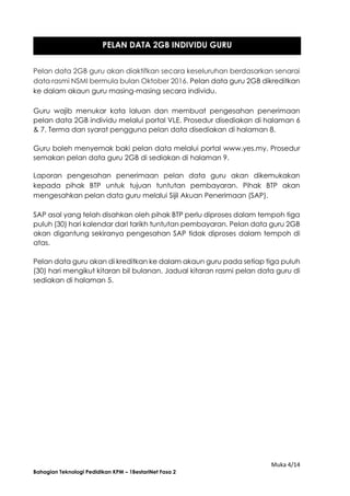 Muka 4/14
Bahagian Teknologi Pedidikan KPM – 1BestariNet Fasa 2
Pelan data 2GB guru akan diaktifkan secara keseluruhan berdasarkan senarai
data rasmi NSMI bermula bulan Oktober 2016. Pelan data guru 2GB dikreditkan
ke dalam akaun guru masing-masing secara individu.
Guru wajib menukar kata laluan dan membuat pengesahan penerimaan
pelan data 2GB individu melalui portal VLE. Prosedur disediakan di halaman 6
& 7. Terma dan syarat pengguna pelan data disediakan di halaman 8.
Guru boleh menyemak baki pelan data melalui portal www.yes.my. Prosedur
semakan pelan data guru 2GB di sediakan di halaman 9.
Laporan pengesahan penerimaan pelan data guru akan dikemukakan
kepada pihak BTP untuk tujuan tuntutan pembayaran. Pihak BTP akan
mengesahkan pelan data guru melalui Sijil Akuan Penerimaan (SAP).
SAP asal yang telah disahkan oleh pihak BTP perlu diproses dalam tempoh tiga
puluh (30) hari kalendar dari tarikh tuntutan pembayaran. Pelan data guru 2GB
akan digantung sekiranya pengesahan SAP tidak diproses dalam tempoh di
atas.
Pelan data guru akan di kreditkan ke dalam akaun guru pada setiap tiga puluh
(30) hari mengikut kitaran bil bulanan. Jadual kitaran rasmi pelan data guru di
sediakan di halaman 5.
PELAN DATA 2GB INDIVIDU GURU
 