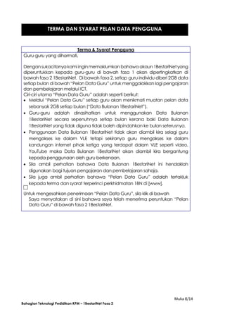 Muka 8/14
Bahagian Teknologi Pedidikan KPM – 1BestariNet Fasa 2
Terma & Syarat Pengguna
Guru-guru yang dihormati,
Dengansukacitanya kamiinginmemaklumkan bahawa akaun1BestariNetyang
diperuntukkan kepada guru-guru di bawah fasa 1 akan dipertingkatkan di
bawah fasa 2 1BestariNet. Di bawah fasa 2, setiap guru individu diberi 2GB data
setiap bulan di bawah “Pelan Data Guru” untuk menggalakkan lagi pengajaran
dan pembelajaran melalui ICT.
Ciri-ciri utama “Pelan Data Guru” adalah seperti berikut:
 Melalui “Pelan Data Guru” setiap guru akan menikmati muatan pelan data
sebanyak 2GB setiap bulan (“Data Bulanan 1BestariNet”).
 Guru-guru adalah dinasihatkan untuk menggunakan Data Bulanan
1BestariNet secara sepenuhnya setiap bulan kerana baki Data Bulanan
1BestariNet yang tidak diguna tidak boleh dipindahkan ke bulan seterusnya.
 Penggunaan Data Bulanan 1BestariNet tidak akan diambil kira selagi guru
mengakses ke dalam VLE tetapi sekiranya guru mengakses ke dalam
kandungan internet pihak ketiga yang terdapat dalam VLE seperti video,
YouTube maka Data Bulanan 1BestariNet akan diambil kira bergantung
kepada penggunaan oleh guru berkenaan.
 Sila ambil perhatian bahawa Data Bulanan 1BestariNet ini hendaklah
digunakan bagi tujuan pengajaran dan pembelajaran sahaja.
 Sila juga ambil perhatian bahawa “Pelan Data Guru” adalah tertakluk
kepada terma dan syarat terperinci perkhidmatan 1BN di [www].
Untuk mengesahkan penerimaan “Pelan Data Guru”, sila klik di bawah
Saya menyatakan di sini bahawa saya telah menerima peruntukan “Pelan
Data Guru” di bawah fasa 2 1BestariNet.
TERMA DAN SYARAT PELAN DATA PENGGUNA
 