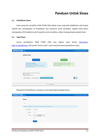 Panduan Untuk Siswa
2.1.

Pendaftaran Siswa
Siswa yang bisa mendaftar SPAN PTAIN 2014 adalah siswa yang telah didaftarkan oleh kepala

sekolah dan mendapatkan ID Pendaftaran dan Password untuk mendaftar. Apabila Anda belum
mendapatkan ID Pendaftaran dan Password untuk mendaftar, silakan hubungi kepala sekolah Anda.
2.2.

Login Siswa
Laman

pendaftaran

SPAN

PTAIN

2014

bisa

diakses

pada

alamat

http://span-

ptain.ac.id/registrasi/. Klik tombol “laman siswa” untuk masuk ke laman pendaftaran siswa.

Masukkan ID Pendaftaran, Password, serta kode Captcha dengan benar.

Panduan Pendaftaran SPAN-PTAIN 2014

11

 
