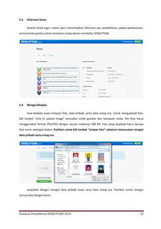 2.3.

Informasi Siswa
Setelah Anda login, sistem akan menampilkan informasi alur pendaftaran, jadwal pelaksanaan,

serta kontak panitia untuk membantu Anda dalam mendaftar SPAN PTAIN.

2.4.

Mengisi Biodata
Isian biodata siswa meliputi foto, data pribadi, serta data orang tua. Untuk mengupload foto,

klik tombol “click to upload image” kemudian ambil gambar dari komputer Anda. File foto harus
menggunakan format JPG/JPEG dengan ukuran maksimal 500 KB. Foto yang diupload harus berupa
foto resmi setengah badan. Pastikan untuk klik tombol “simpan foto” sebelum meneruskan mengisi
data pribadi serta orang tua.

Lanjutkan dengan mengisi data pribadi siswa serta data orang tua. Pastikan untuk mengisi
semua data dengan benar.

Panduan Pendaftaran SPAN-PTAIN 2014

12

 