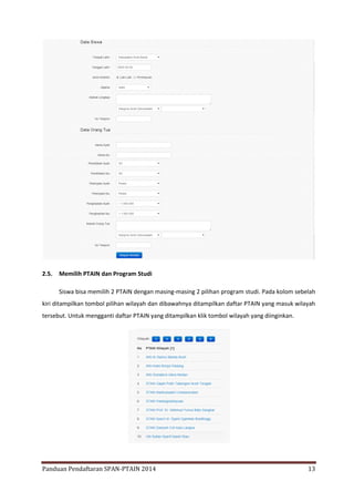 2.5.

Memilih PTAIN dan Program Studi
Siswa bisa memilih 2 PTAIN dengan masing-masing 2 pilihan program studi. Pada kolom sebelah

kiri ditampilkan tombol pilihan wilayah dan dibawahnya ditampilkan daftar PTAIN yang masuk wilayah
tersebut. Untuk mengganti daftar PTAIN yang ditampilkan klik tombol wilayah yang diinginkan.

Panduan Pendaftaran SPAN-PTAIN 2014

13

 