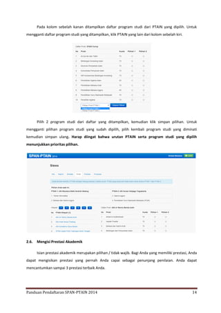 Pada kolom sebelah kanan ditampilkan daftar program studi dari PTAIN yang dipilih. Untuk
mengganti daftar program studi yang ditampilkan, klik PTAIN yang lain dari kolom sebelah kiri.

Pilih 2 program studi dari daftar yang ditampilkan, kemudian klik simpan pilihan. Untuk
mengganti pilihan program studi yang sudah dipilih, pilih kembali program studi yang diminati
kemudian simpan ulang. Harap diingat bahwa urutan PTAIN serta program studi yang dipilih
menunjukkan prioritas pilihan.

2.6.

Mengisi Prestasi Akademik
Isian prestasi akademik merupakan pilihan / tidak wajib. Bagi Anda yang memiliki prestasi, Anda

dapat mengisikan prestasi yang pernah Anda capai sebagai penunjang penilaian. Anda dapat
mencantumkan sampai 3 prestasi terbaik Anda.

Panduan Pendaftaran SPAN-PTAIN 2014

14

 