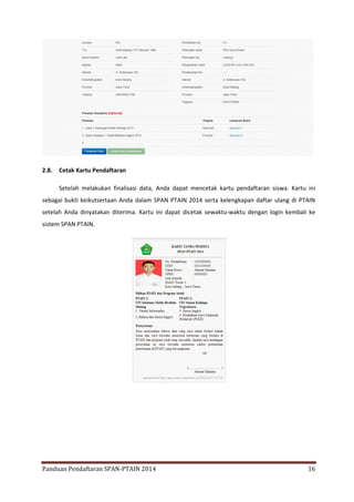 2.8.

Cetak Kartu Pendaftaran
Setelah melakukan finalisasi data, Anda dapat mencetak kartu pendaftaran siswa. Kartu ini

sebagai bukti keikutsertaan Anda dalam SPAN PTAIN 2014 serta kelengkapan daftar ulang di PTAIN
setelah Anda dinyatakan diterima. Kartu ini dapat dicetak sewaktu-waktu dengan login kembali ke
sistem SPAN PTAIN.

Panduan Pendaftaran SPAN-PTAIN 2014

16

 