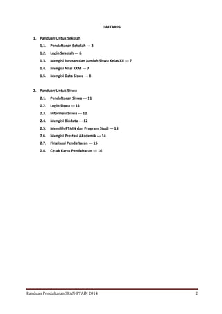 DAFTAR ISI
1. Panduan Untuk Sekolah
1.1. Pendaftaran Sekolah --- 3
1.2. Login Sekolah --- 6
1.3. Mengisi Jurusan dan Jumlah Siswa Kelas XII --- 7
1.4. Mengisi Nilai KKM --- 7
1.5. Mengisi Data Siswa --- 8

2. Panduan Untuk Siswa
2.1. Pendaftaran Siswa --- 11
2.2. Login Siswa --- 11
2.3. Informasi Siswa --- 12
2.4. Mengisi Biodata --- 12
2.5. Memilih PTAIN dan Program Studi --- 13
2.6. Mengisi Prestasi Akademik --- 14
2.7. Finalisasi Pendaftaran --- 15
2.8. Cetak Kartu Pendaftaran --- 16

Panduan Pendaftaran SPAN-PTAIN 2014

2

 