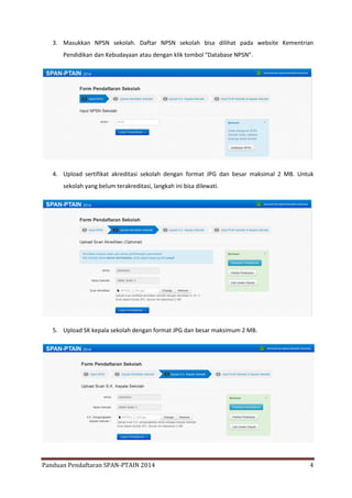 3. Masukkan NPSN sekolah. Daftar NPSN sekolah bisa dilihat pada website Kementrian
Pendidikan dan Kebudayaan atau dengan klik tombol “Database NPSN”.

4. Upload sertifikat akreditasi sekolah dengan format JPG dan besar maksimal 2 MB. Untuk
sekolah yang belum terakreditasi, langkah ini bisa dilewati.

5. Upload SK kepala sekolah dengan format JPG dan besar maksimum 2 MB.

Panduan Pendaftaran SPAN-PTAIN 2014

4

 