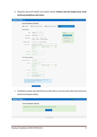 6. Masukkan data profil sekolah serta kepala sekolah. Pastikan data diisi dengan benar untuk
konfirmasi pendaftaran oleh sistem.

7. Pendaftaran sekolah akan dikonfirmasi terlebih dahulu untuk kemudian dikirimkan hasilnya ke
alamat email kepala sekolah.

Panduan Pendaftaran SPAN-PTAIN 2014

5

 