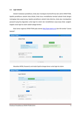 1.2. Login Sekolah
Setelah melakukan pendaftaran, Anda akan mendapat email konfirmasi dari admin SPAN PTAIN.
Apabila pendaftaran sekolah Anda ditolak, Anda harus mendaftarkan kembali sekolah Anda dengan
melengkapi data yang kurang. Apabila pendaftaran sekolah Anda diterima, Anda akan mendapatkan
password yang bisa digunakan untuk login ke sistem dan mendaftarkan siswa-siswa Anda. Langkahlangkah untuk login ke sistem adalah sebagai berikut:
Buka laman registrasi SPAN PTAIN pada alamat http://span-ptain.ac.id dan klik tombol “Laman
Sekolah”.

Masukkan NPSN, Password, serta kode Captcha dengan benar untuk login ke sistem.

Panduan Pendaftaran SPAN-PTAIN 2014

6

 