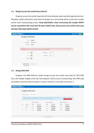 1.3. Mengisi Jurusan dan Jumlah Siswa Kelas XII
Pengisian jurusan dan jumlah siswa kelas XII hanya dilakukan pada saat Anda login pertama kali.
Masukkan jumlah keseluruhan siswa kelas XII dengan cara mencentang pilihan jurusan dan mengisi
jumlah siswa masing-masing jurusan. Harap diperhatikan untuk mencentang dan mengisi HANYA
jurusan yang diikuti oleh siswa kelas XII pada sekolah Anda. Data jurusan serta jumlah siswa yang
disimpan tidak dapat diubah kembali.

1.4. Mengisi Nilai KKM
Pengisian nilai KKM dilakukan setelah mengisi jurusan dan jumlah siswa kelas XII. Nilai KKM
harus diisi dengan lengkap untuk tiap mata pelajaran sesuai jurusan masing-masing. Nilai KKM yang
dimasukkan mulai dari kelas XI semester 1, kelas XI semester 2, serta kelas XI semester 1.

Panduan Pendaftaran SPAN-PTAIN 2014

7

 