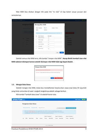 Nilai KKM bisa diisikan dengan klik pada link “isi nilai” di tiap kolom sesuai jurusan dan
semesternya.

Setelah semua nilai KKM terisi, klik tombol “simpan nilai KKM”. Harap diteliti kembali isian nilai
KKM sebelum disimpan karena setelah disimpan nilai KKM tidak lagi dapat diubah.

1.5. Mengisi Data Siswa
Setelah mengisi nilai KKM, Anda bisa mendaftarkan keseluruhan siswa-siswi kelas XII sejumlah
yang Anda cantumkan di awal. Langkah-langkahnya adalah sebagai berikut:
Klik tombol “tambah data siswa” di sebelah kanan atas.

Panduan Pendaftaran SPAN-PTAIN 2014

8

 