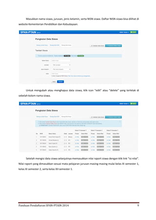 Masukkan nama siswa, jurusan, jenis kelamin, serta NISN siswa. Daftar NISN siswa bisa dilihat di
website Kementerian Pendidikan dan Kebudayaan.

Untuk mengubah atau menghapus data siswa, klik icon “edit” atau “delete” yang terletak di
sebelah kolom nama siswa.

Setelah mengisi data siswa selanjutnya memasukkan nilai raport siswa dengan klik link “isi nilai”.
Nilai raport yang dimasukkan sesuai mata pelajaran jurusan masing-masing mulai kelas XI semester 1,
kelas XI semester 2, serta kelas XII semester 1.

Panduan Pendaftaran SPAN-PTAIN 2014

9

 