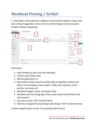 Membuat Posting / Artikel
1. Pada bagian inilah pokok dari rangkaian Anda membuat website / blog. Anda
akan sering menggunakan menu ini karena terkait dengan konten yang akan
disajikan kepada pengunjung.
2

8

1
4

7
3
5

6

Keterangan :
1.
2.
3.
4.

5.
6.
7.
8.

Pada Dashboard, pilih menu Post-Add New.
Tuliskan judul artikel Anda.
Menulis pada kolom ini.
Ada tombol-tombol yang mirip ketika Anda mengetikkan di Microsoft
Word. Untuk mengatur tulisan seperti : Bold, Italic, Hiperlink, Insert
gambar, rata kanan, dll.
Masukkan kategori tulisan / postingan Anda.
Masukkan kata kunci (tag) agar tulisan anda mudah teridentifikasi oleh
mesin pencari.
Jika semua sudah, “klik” tombol Publish.
Anda bisa mengecek hasil postingan anda dengan “klik” tombol Previews.

Lakukan langkah seperti di atas untuk posting artikel lainnya.

WordPress Website Basic | Webhostmu.Com

 