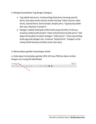 2. Mengenal perbedaan Tag dengan Category
 Tag adalah kata kunci, misalnya blog Anda berisi tentang tutorial
bisnis, kemudian Anda menulis artikel tentang “video tutorial, video
bisnis, tutorial bisnis, bisnis keripik, keripik jamur. Tag biasanya lebih
dari satu, idealnya 3 sampai 5.
 Kategori, adalah kelompok artikel Anda yang memiliki ciri khusus,
misalnya artikel profil produk “video tutorial bisnis keripik jamur” tadi
dapat dimasukkan ke dalam kategori “video bisnis”. Tentu saja di blog
Anda juga ada kategori lain, misalnya “ebook bisnis”. Kategori untuk
setiap artikel biasanya terbatas (satu atau dua).

3. Memasukkan gambar di postingan artikel
a. Anda dapat menyisipkan gambar (JPG, GIF atau PNG) ke dalam artikel,
dengan cara meng-klik Add Media.

WordPress Website Basic | Webhostmu.Com

 