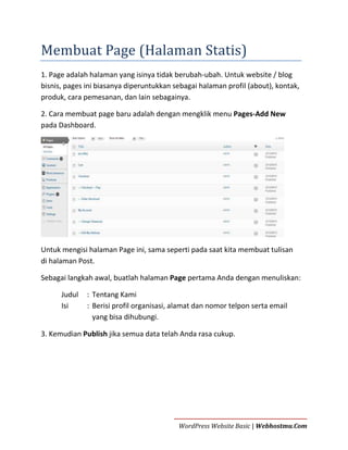 Membuat Page (Halaman Statis)
1. Page adalah halaman yang isinya tidak berubah-ubah. Untuk website / blog
bisnis, pages ini biasanya diperuntukkan sebagai halaman profil (about), kontak,
produk, cara pemesanan, dan lain sebagainya.
2. Cara membuat page baru adalah dengan mengklik menu Pages-Add New
pada Dashboard.

Untuk mengisi halaman Page ini, sama seperti pada saat kita membuat tulisan
di halaman Post.
Sebagai langkah awal, buatlah halaman Page pertama Anda dengan menuliskan:
Judul
Isi

: Tentang Kami
: Berisi profil organisasi, alamat dan nomor telpon serta email
yang bisa dihubungi.

3. Kemudian Publish jika semua data telah Anda rasa cukup.

WordPress Website Basic | Webhostmu.Com

 