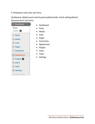 4. Penjelasan menu dan sub menu
Dashboard, adalah pusat control panel website Anda. Untuk setting default,
biasanya berisi sub menu:












Dashboard
Posts
Media
Links
Pages
Comments
Appearance
Plugins
Users
Tools
Settings

WordPress Website Basic | Webhostmu.Com

 