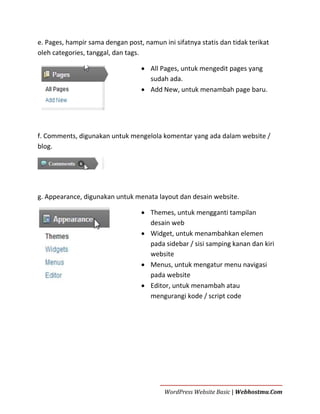 e. Pages, hampir sama dengan post, namun ini sifatnya statis dan tidak terikat
oleh categories, tanggal, dan tags.
 All Pages, untuk mengedit pages yang
sudah ada.
 Add New, untuk menambah page baru.

f. Comments, digunakan untuk mengelola komentar yang ada dalam website /
blog.

g. Appearance, digunakan untuk menata layout dan desain website.
 Themes, untuk mengganti tampilan
desain web
 Widget, untuk menambahkan elemen
pada sidebar / sisi samping kanan dan kiri
website
 Menus, untuk mengatur menu navigasi
pada website
 Editor, untuk menambah atau
mengurangi kode / script code

WordPress Website Basic | Webhostmu.Com

 