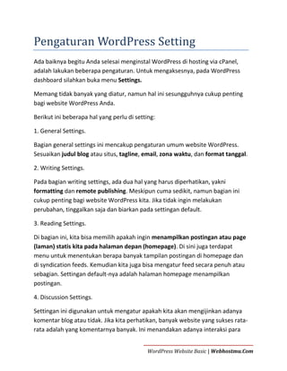 Pengaturan WordPress Setting
Ada baiknya begitu Anda selesai menginstal WordPress di hosting via cPanel,
adalah lakukan beberapa pengaturan. Untuk mengaksesnya, pada WordPress
dashboard silahkan buka menu Settings.
Memang tidak banyak yang diatur, namun hal ini sesungguhnya cukup penting
bagi website WordPress Anda.
Berikut ini beberapa hal yang perlu di setting:
1. General Settings.
Bagian general settings ini mencakup pengaturan umum website WordPress.
Sesuaikan judul blog atau situs, tagline, email, zona waktu, dan format tanggal.
2. Writing Settings.
Pada bagian writing settings, ada dua hal yang harus diperhatikan, yakni
formatting dan remote publishing. Meskipun cuma sedikit, namun bagian ini
cukup penting bagi website WordPress kita. Jika tidak ingin melakukan
perubahan, tinggalkan saja dan biarkan pada settingan default.
3. Reading Settings.
Di bagian ini, kita bisa memilih apakah ingin menampilkan postingan atau page
(laman) statis kita pada halaman depan (homepage). Di sini juga terdapat
menu untuk menentukan berapa banyak tampilan postingan di homepage dan
di syndication feeds. Kemudian kita juga bisa mengatur feed secara penuh atau
sebagian. Settingan default-nya adalah halaman homepage menampilkan
postingan.
4. Discussion Settings.
Settingan ini digunakan untuk mengatur apakah kita akan mengijinkan adanya
komentar blog atau tidak. Jika kita perhatikan, banyak website yang sukses ratarata adalah yang komentarnya banyak. Ini menandakan adanya interaksi para
WordPress Website Basic | Webhostmu.Com

 