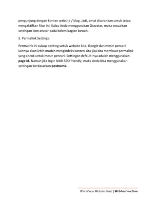 pengunjung dengan konten website / blog. Jadi, amat disarankan untuk tetap
mengaktifkan fitur ini. Kalau Anda menggunakan Gravatar, maka sesuaikan
settingan icon avatar pada kolom bagian bawah.
5. Permalink Settings.
Permalink ini cukup penting untuk website kita. Google dan mesin pencari
lainnya akan lebih mudah mengindeks konten kita jika kita membuat permalink
yang cocok untuk mesin pencari. Settingan default-nya adalah menggunakan
page id. Namun jika ingin lebih SEO friendly, maka Anda bisa menggunakan
settingan berdasarkan postname.

WordPress Website Basic | Webhostmu.Com

 