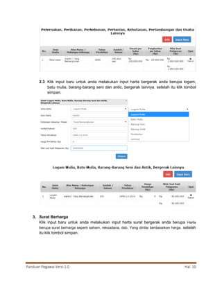 Panduan Pegawai Versi 1.0 Hal. 10
2.3 Klik input baru untuk anda melakukan input harta bergerak anda berupa logam,
batu mulia, barang-barang seni dan antic, bergerak lainnya. setelah itu klik tombol
simpan.
3. Surat Berharga
Klik input baru untuk anda melakukan input harta surat bergerak anda berupa Harta
berupa surat berharga seperti saham, reksadana, dsb. Yang dinilai berdasarkan harga. setelah
itu klik tombol simpan.
 