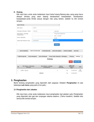 Panduan Pegawai Versi 1.0 Hal. 13
6. Hutang
Klik input baru untuk anda melakukan input harta hutang Barang atau uang yang harus
dibayar dimasa yang akan datang berdasarkan kesepakatan. berdasarkan
kesepakatan.anda Dinilai sesuai dengan nilai yang tertera. setelah itu klik tombol
simpan.
3. Penghasilan
Berisi tentang penghasilan yang diperoleh oleh pegawai. Didalam Penghasilan ini ada
beberapa sub menu yang perlu di isi yaitu :
3.1 Penghasilan dari Jabatan
Klik input baru untuk anda melakukan input penghasilan dari jabatan yaitu Penghasilan
yang diperoleh dari gaji dan tunjangan selama setahun. (Tahun terakhir). Setelah diisi
semua klik tombol simpan.
 