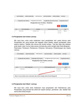 Panduan Pegawai Versi 1.0 Hal. 15
3.3 Penghasilan dari Usaha Lainnya
Klik input baru untuk anda melakukan input penghasilan dari usaha lainnya yaitu
Penghasilan lain yang berasal dari kegiatan diluar jabatan seperti pendapatan sewa
selama setahun. Setelah diisi semua klik tombol simpan. Tapi jika tidak ada silahkan
anda lewati, akan muncul data secara otomatis jika anda mengisi data Harta Bergerak -
Peternakan, Perikanan, Perkebunan, Pertanian, Kehutanan, Pertambangan dan Usaha
Lainnya.
3.4 Penghasilan dari Hibah / Lainnya
Klik input baru untuk anda melakukan input penghasilan dari hibah/lainnya yaitu
Penghasilan yang berasal dari pihak lain seperti warisan, pemberian, dsb. Setelah diisi
semua klik tombol simpan.
Akan muncul data secar otomatis jika anda mengisi data Harta Bergerak
 